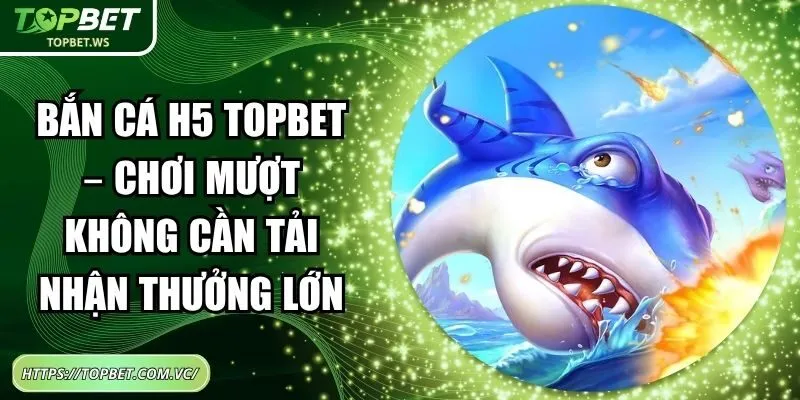 Bắn Cá H5 Topbet – Chơi Mượt Không Cần Tải Nhận Thưởng Lớn